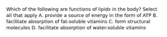 Which of the following are functions of lipids in the body? Select all that apply A. provide a source of energy in the form of ATP B. facilitate absorption of fat-soluble vitamins C. form structural molecules D. facilitate absorption of water-soluble vitamins