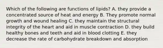 Which of the following are functions of lipids? A. they provide a concentrated source of heat and energy B. They promote normal growth and wound healing C. they maintain the structural integrity of the heart and aid in muscle contraction D. they build healthy bones and teeth and aid in blood clotting E. they decrease the rate of carbohydrate breakdown and absorption