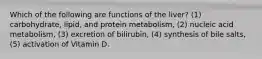 Which of the following are functions of the liver? (1) carbohydrate, lipid, and protein metabolism, (2) nucleic acid metabolism, (3) excretion of bilirubin, (4) synthesis of bile salts, (5) activation of Vitamin D.