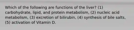 Which of the following are functions of the liver? (1) carbohydrate, lipid, and protein metabolism, (2) nucleic acid metabolism, (3) excretion of bilirubin, (4) synthesis of bile salts, (5) activation of Vitamin D.