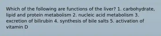 Which of the following are functions of the liver? 1. carbohydrate, lipid and protein metabolism 2. nucleic acid metabolism 3. excretion of bilirubin 4. synthesis of bile salts 5. activation of vitamin D