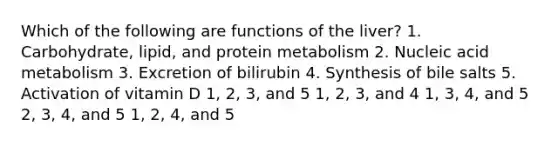 Which of the following are functions of the liver? 1. Carbohydrate, lipid, and protein metabolism 2. Nucleic acid metabolism 3. Excretion of bilirubin 4. Synthesis of bile salts 5. Activation of vitamin D 1, 2, 3, and 5 1, 2, 3, and 4 1, 3, 4, and 5 2, 3, 4, and 5 1, 2, 4, and 5