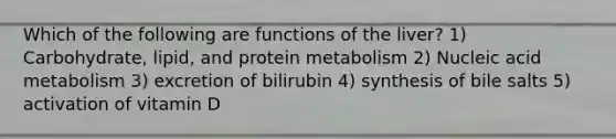 Which of the following are functions of the liver? 1) Carbohydrate, lipid, and protein metabolism 2) Nucleic acid metabolism 3) excretion of bilirubin 4) synthesis of bile salts 5) activation of vitamin D