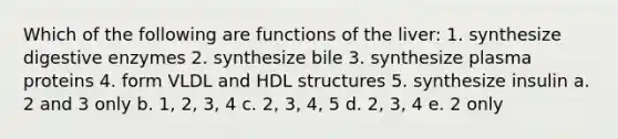 Which of the following are functions of the liver: 1. synthesize digestive enzymes 2. synthesize bile 3. synthesize plasma proteins 4. form VLDL and HDL structures 5. synthesize insulin a. 2 and 3 only b. 1, 2, 3, 4 c. 2, 3, 4, 5 d. 2, 3, 4 e. 2 only