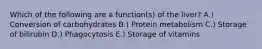 Which of the following are a function(s) of the liver? A.) Conversion of carbohydrates B.) Protein metabolism C.) Storage of bilirubin D.) Phagocytosis E.) Storage of vitamins