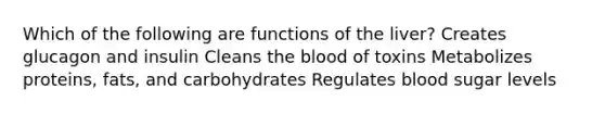 Which of the following are functions of the liver? Creates glucagon and insulin Cleans the blood of toxins Metabolizes proteins, fats, and carbohydrates Regulates blood sugar levels