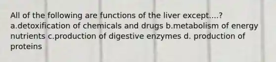 All of the following are functions of the liver except....? a.detoxification of chemicals and drugs b.metabolism of energy nutrients c.production of digestive enzymes d. production of proteins