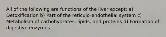 All of the following are functions of the liver except: a) Detoxification b) Part of the reticulo-endothelial system c) Metabolism of carbohydrates, lipids, and proteins d) Formation of digestive enzymes