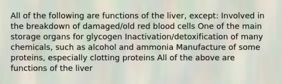 All of the following are functions of the liver, except: Involved in the breakdown of damaged/old red blood cells One of the main storage organs for glycogen Inactivation/detoxification of many chemicals, such as alcohol and ammonia Manufacture of some proteins, especially clotting proteins All of the above are functions of the liver