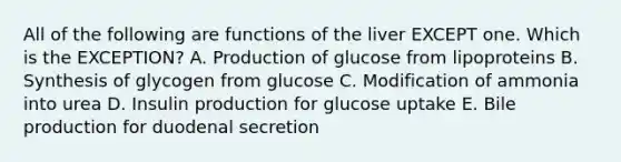 All of the following are functions of the liver EXCEPT one. Which is the EXCEPTION? A. Production of glucose from lipoproteins B. Synthesis of glycogen from glucose C. Modification of ammonia into urea D. Insulin production for glucose uptake E. Bile production for duodenal secretion