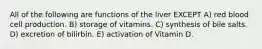 All of the following are functions of the liver EXCEPT A) red blood cell production. B) storage of vitamins. C) synthesis of bile salts. D) excretion of bilirbin. E) activation of Vitamin D.