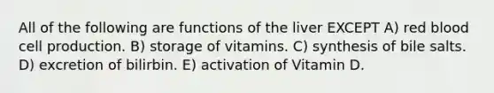 All of the following are functions of the liver EXCEPT A) red blood cell production. B) storage of vitamins. C) synthesis of bile salts. D) excretion of bilirbin. E) activation of Vitamin D.