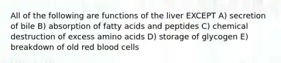 All of the following are functions of the liver EXCEPT A) secretion of bile B) absorption of fatty acids and peptides C) chemical destruction of excess amino acids D) storage of glycogen E) breakdown of old red blood cells