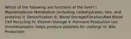 Which of the following are functions of the liver? I. Macromolecule Metabolism (including carbohydrates, fats, and proteins) II. Detoxification III. Blood Storage/Filtration/Red Blood Cell Recycling IV. Vitamin Storage V. Hormone Production (ex: thrombopoietin: helps produce platelets for clotting) VI. Bile Production