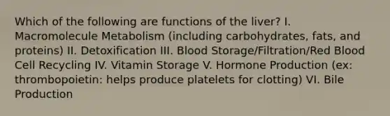 Which of the following are functions of the liver? I. Macromolecule Metabolism (including carbohydrates, fats, and proteins) II. Detoxification III. Blood Storage/Filtration/Red Blood Cell Recycling IV. Vitamin Storage V. Hormone Production (ex: thrombopoietin: helps produce platelets for clotting) VI. Bile Production