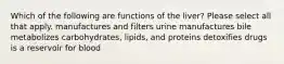 Which of the following are functions of the liver? Please select all that apply. manufactures and filters urine manufactures bile metabolizes carbohydrates, lipids, and proteins detoxifies drugs is a reservoir for blood