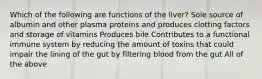 Which of the following are functions of the liver? Sole source of albumin and other plasma proteins and produces clotting factors and storage of vitamins Produces bile Contributes to a functional immune system by reducing the amount of toxins that could impair the lining of the gut by filtering blood from the gut All of the above