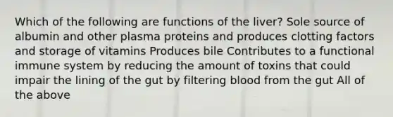 Which of the following are functions of the liver? Sole source of albumin and other plasma proteins and produces clotting factors and storage of vitamins Produces bile Contributes to a functional immune system by reducing the amount of toxins that could impair the lining of the gut by filtering blood from the gut All of the above