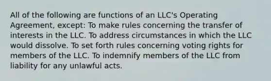 All of the following are functions of an LLC's Operating Agreement, except: To make rules concerning the transfer of interests in the LLC. To address circumstances in which the LLC would dissolve. To set forth rules concerning voting rights for members of the LLC. To indemnify members of the LLC from liability for any unlawful acts.