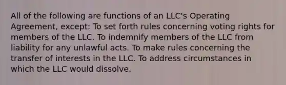 All of the following are functions of an LLC's Operating Agreement, except: To set forth rules concerning voting rights for members of the LLC. To indemnify members of the LLC from liability for any unlawful acts. To make rules concerning the transfer of interests in the LLC. To address circumstances in which the LLC would dissolve.