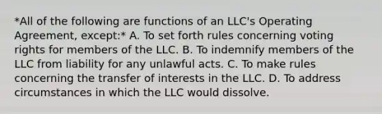 *All of the following are functions of an LLC's Operating Agreement, except:* A. To set forth rules concerning voting rights for members of the LLC. B. To indemnify members of the LLC from liability for any unlawful acts. C. To make rules concerning the transfer of interests in the LLC. D. To address circumstances in which the LLC would dissolve.