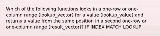 Which of the following functions looks in a one-row or one-column range (lookup_vector) for a value (lookup_value) and returns a value from the same position in a second one-row or one-column range (result_vector)? IF INDEX MATCH LOOKUP