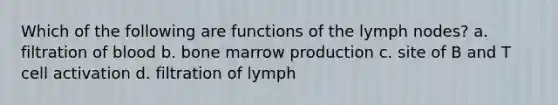 Which of the following are functions of the lymph nodes? a. filtration of blood b. bone marrow production c. site of B and T cell activation d. filtration of lymph