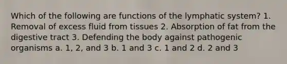 Which of the following are functions of the lymphatic system? 1. Removal of excess fluid from tissues 2. Absorption of fat from the digestive tract 3. Defending the body against pathogenic organisms a. 1, 2, and 3 b. 1 and 3 c. 1 and 2 d. 2 and 3