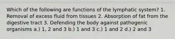 Which of the following are functions of the lymphatic system? 1. Removal of excess fluid from tissues 2. Absorption of fat from the digestive tract 3. Defending the body against pathogenic organisms a.) 1, 2 and 3 b.) 1 and 3 c.) 1 and 2 d.) 2 and 3