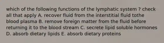 which of the following functions of the lymphatic system ? check all that apply A. recover fluid from the interstitial fluid tothe blood plasma B. remove foreign matter from the fluid before returning it to the blood stream C. secrete lipid soluble hormones D. absorb dietary lipids E. absorb dietary proteins