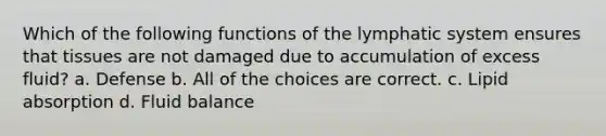 Which of the following functions of the lymphatic system ensures that tissues are not damaged due to accumulation of excess fluid? a. Defense b. All of the choices are correct. c. Lipid absorption d. Fluid balance