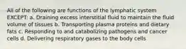 All of the following are functions of the lymphatic system EXCEPT: a. Draining excess interstitial fluid to maintain the fluid volume of tissues b. Transporting plasma proteins and dietary fats c. Responding to and catabolizing pathogens and cancer cells d. Delivering respiratory gases to the body cells