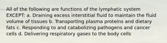 All of the following are functions of the <a href='https://www.questionai.com/knowledge/keuDvS9x7e-lymphatic-system' class='anchor-knowledge'>lymphatic system</a> EXCEPT: a. Draining excess interstitial fluid to maintain the fluid volume of tissues b. Transporting plasma proteins and dietary fats c. Responding to and catabolizing pathogens and <a href='https://www.questionai.com/knowledge/kwOy5jATDM-cancer-cells' class='anchor-knowledge'>cancer cells</a> d. Delivering respiratory gases to the body cells