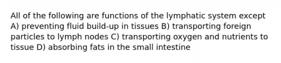 All of the following are functions of the lymphatic system except A) preventing fluid build-up in tissues B) transporting foreign particles to lymph nodes C) transporting oxygen and nutrients to tissue D) absorbing fats in the small intestine