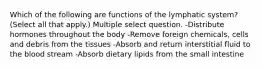 Which of the following are functions of the lymphatic system? (Select all that apply.) Multiple select question. -Distribute hormones throughout the body -Remove foreign chemicals, cells and debris from the tissues -Absorb and return interstitial fluid to the blood stream -Absorb dietary lipids from the small intestine