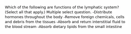 Which of the following are functions of the lymphatic system? (Select all that apply.) Multiple select question. -Distribute hormones throughout the body -Remove foreign chemicals, cells and debris from the tissues -Absorb and return interstitial fluid to the blood stream -Absorb dietary lipids from the small intestine