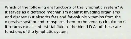 Which of the following are functions of the lymphatic system? A It serves as a defence mechanism against invading organisms and disease B It absorbs fats and fat-soluble vitamins from the digestive system and transports them to the venous circulation C It returns excess interstitial fluid to <a href='https://www.questionai.com/knowledge/k7oXMfj7lk-the-blood' class='anchor-knowledge'>the blood</a> D All of these are functions of the lymphatic system