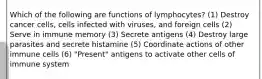 Which of the following are functions of lymphocytes? (1) Destroy cancer cells, cells infected with viruses, and foreign cells (2) Serve in immune memory (3) Secrete antigens (4) Destroy large parasites and secrete histamine (5) Coordinate actions of other immune cells (6) "Present" antigens to activate other cells of immune system