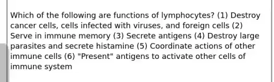 Which of the following are functions of lymphocytes? (1) Destroy cancer cells, cells infected with viruses, and foreign cells (2) Serve in immune memory (3) Secrete antigens (4) Destroy large parasites and secrete histamine (5) Coordinate actions of other immune cells (6) "Present" antigens to activate other cells of immune system