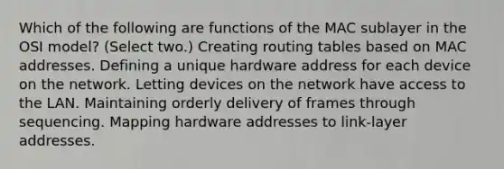 Which of the following are functions of the MAC sublayer in the OSI model? (Select two.) Creating routing tables based on MAC addresses. Defining a unique hardware address for each device on the network. Letting devices on the network have access to the LAN. Maintaining orderly delivery of frames through sequencing. Mapping hardware addresses to link-layer addresses.