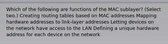 Which of the following are functions of the MAC sublayer? (Select two.) Creating routing tables based on MAC addresses Mapping hardware addresses to link-layer addresses Letting devices on the network have access to the LAN Defining a unique hardware address for each device on the network