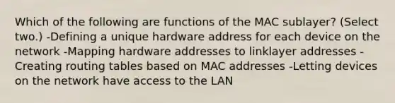 Which of the following are functions of the MAC sublayer? (Select two.) -Defining a unique hardware address for each device on the network -Mapping hardware addresses to linklayer addresses -Creating routing tables based on MAC addresses -Letting devices on the network have access to the LAN