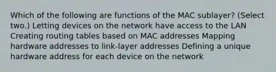 Which of the following are functions of the MAC sublayer? (Select two.) Letting devices on the network have access to the LAN Creating routing tables based on MAC addresses Mapping hardware addresses to link-layer addresses Defining a unique hardware address for each device on the network