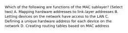 Which of the following are functions of the MAC sublayer? (Select two) A. Mapping hardware addresses to link-layer addresses B. Letting devices on the network have access to the LAN C. Defining a unique hardware address for each device on the network D. Creating routing tables based on MAC address