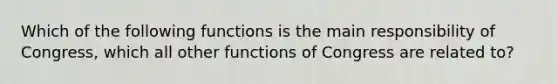 Which of the following functions is the main responsibility of Congress, which all other functions of Congress are related to?