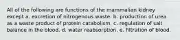 All of the following are functions of the mammalian kidney except a. excretion of nitrogenous waste. b. production of urea as a waste product of protein catabolism. c. regulation of salt balance in the blood. d. water reabsorption. e. filtration of blood.