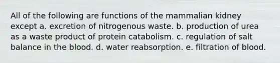 All of the following are functions of the mammalian kidney except a. excretion of nitrogenous waste. b. production of urea as a waste product of protein catabolism. c. regulation of salt balance in the blood. d. water reabsorption. e. filtration of blood.