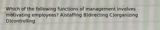 Which of the following functions of management involves motivating employees? A)staffing B)directing C)organizing D)controlling