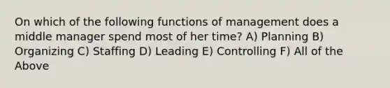 On which of the following functions of management does a middle manager spend most of her time? A) Planning B) Organizing C) Staffing D) Leading E) Controlling F) All of the Above