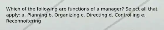 Which of the following are functions of a manager? Select all that apply: a. Planning b. Organizing c. Directing d. Controlling e. Reconnoitering